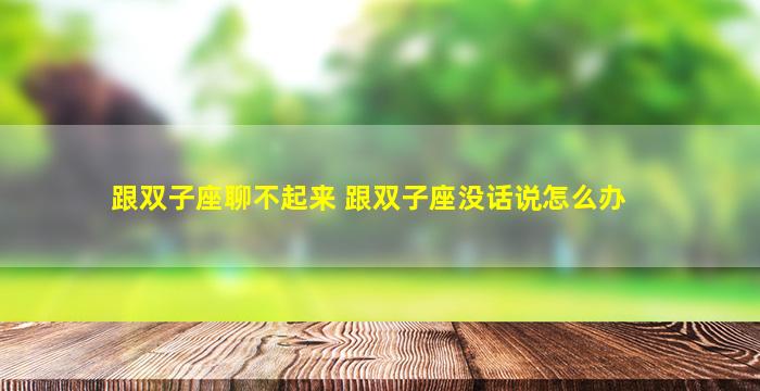 跟双子座聊不起来 跟双子座没话说怎么办